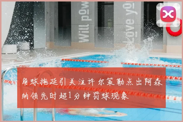 角球拖延引关注许尔策勒点出阿森纳领先时超1分钟罚球现象