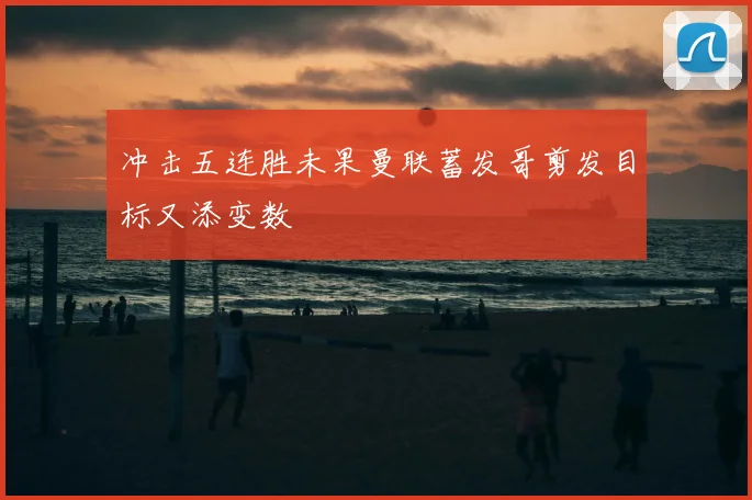 冲击五连胜未果曼联蓄发哥剪发目标又添变数