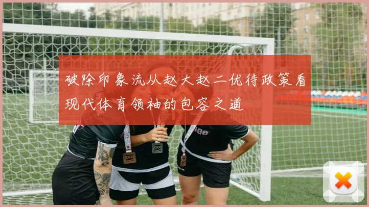 破除印象流从赵大赵二优待政策看现代体育领袖的包容之道