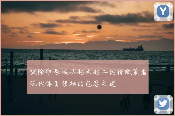 破除印象流从赵大赵二优待政策看现代体育领袖的包容之道