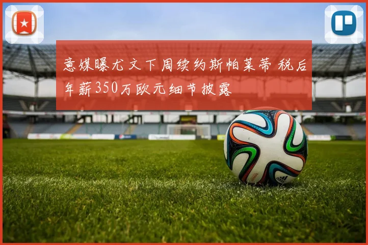 意媒曝尤文下周续约斯帕莱蒂 税后年薪350万欧元细节披露