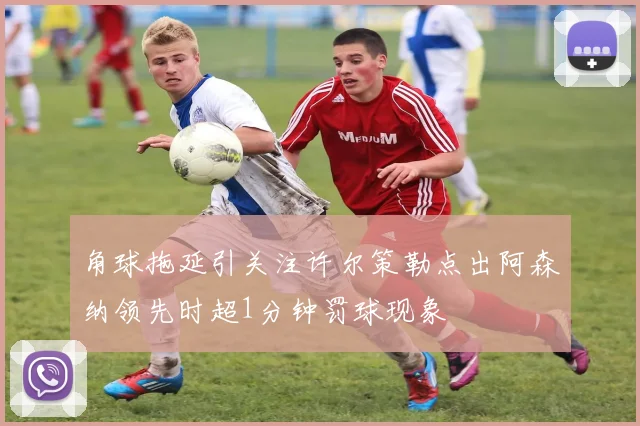 角球拖延引关注许尔策勒点出阿森纳领先时超1分钟罚球现象