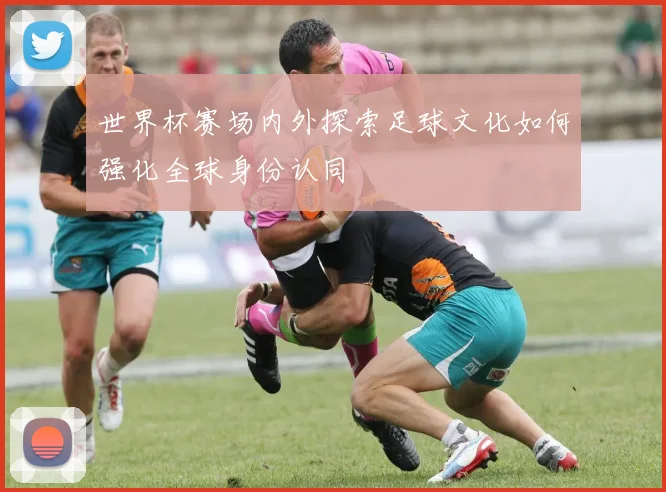 世界杯赛场内外探索足球文化如何强化全球身份认同