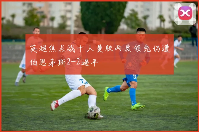 英超焦点战十人曼联两度领先仍遭伯恩茅斯2-2逼平