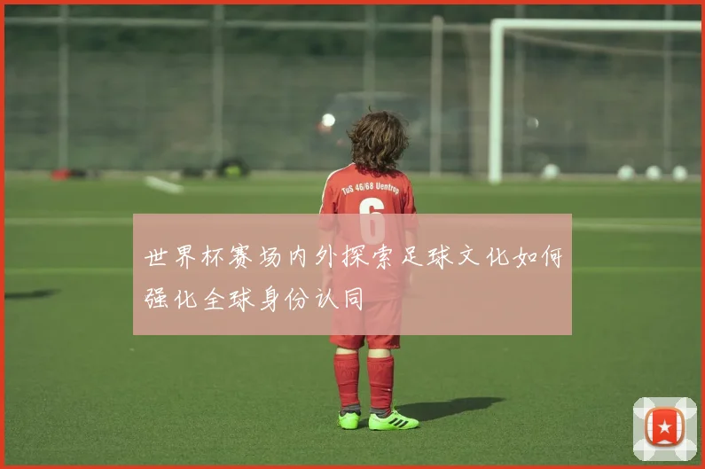 世界杯赛场内外探索足球文化如何强化全球身份认同