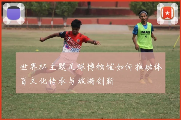 世界杯主题足球博物馆如何推动体育文化传承与旅游创新