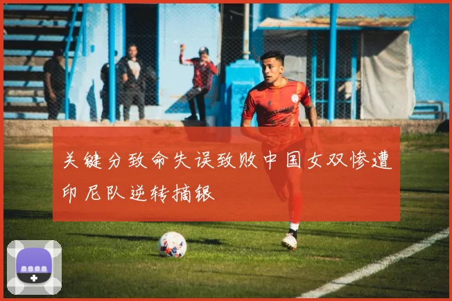 关键分致命失误致败中国女双惨遭印尼队逆转摘银